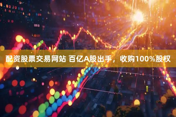 配资股票交易网站 百亿A股出手，收购100%股权
