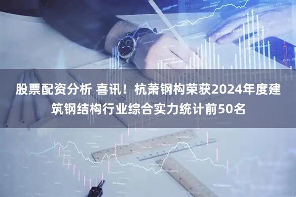 股票配资分析 喜讯！杭萧钢构荣获2024年度建筑钢结构行业综合实力统计前50名