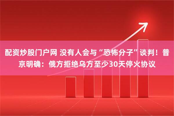 配资炒股门户网 没有人会与“恐怖分子”谈判！普京明确：俄方拒绝乌方至少30天停火协议