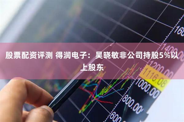 股票配资评测 得润电子：吴晓敏非公司持股5%以上股东