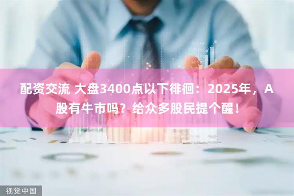 配资交流 大盘3400点以下徘徊：2025年，A股有牛市吗？给众多股民提个醒！