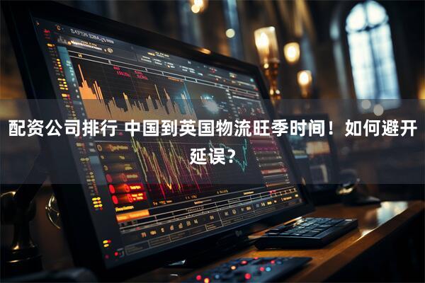 配资公司排行 中国到英国物流旺季时间！如何避开延误？