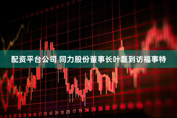 配资平台公司 同力股份董事长叶磊到访福事特