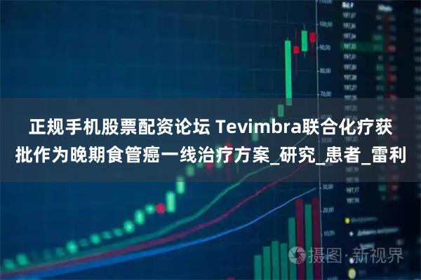 正规手机股票配资论坛 Tevimbra联合化疗获批作为晚期食管癌一线治疗方案_研究_患者_雷利