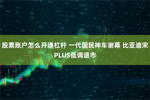 股票账户怎么开通杠杆 一代国民神车谢幕 比亚迪宋PLUS低调退市