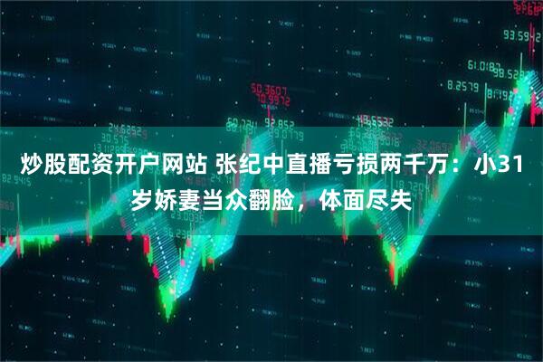 炒股配资开户网站 张纪中直播亏损两千万：小31岁娇妻当众翻脸，体面尽失